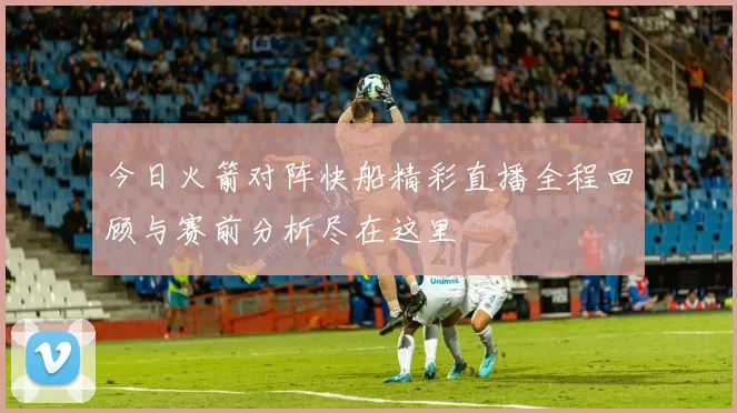 今日火箭对阵快船精彩直播全程回顾与赛前分析尽在这里