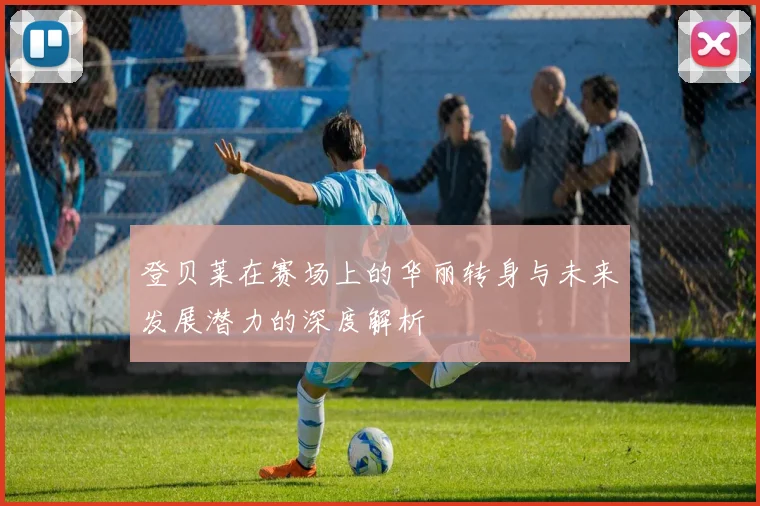 登贝莱在赛场上的华丽转身与未来发展潜力的深度解析