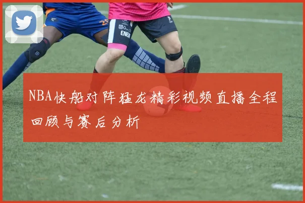 NBA快船对阵猛龙精彩视频直播全程回顾与赛后分析