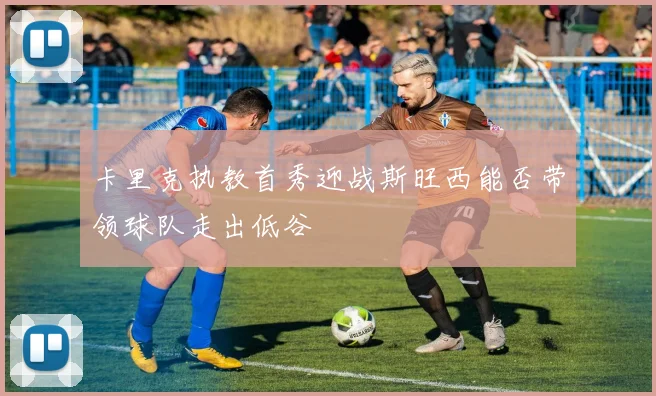 卡里克执教首秀迎战斯旺西能否带领球队走出低谷