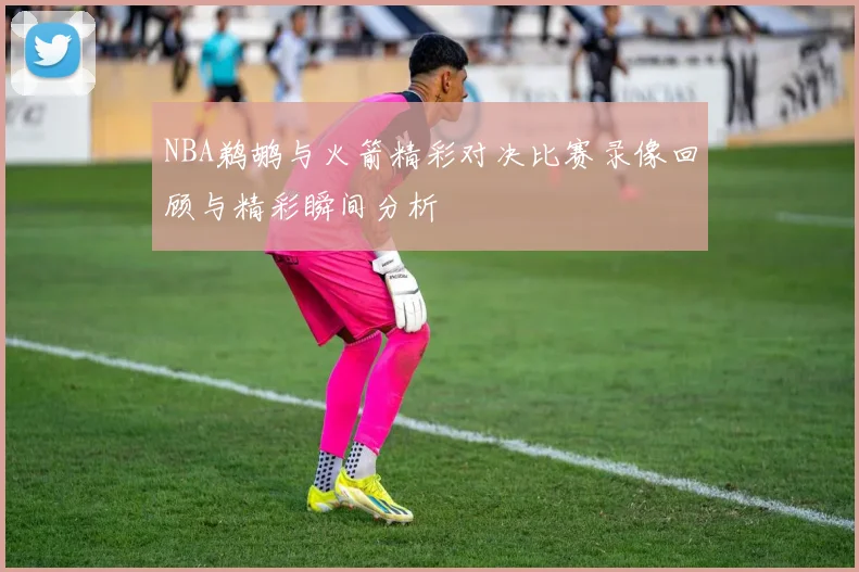 NBA鹈鹕与火箭精彩对决比赛录像回顾与精彩瞬间分析