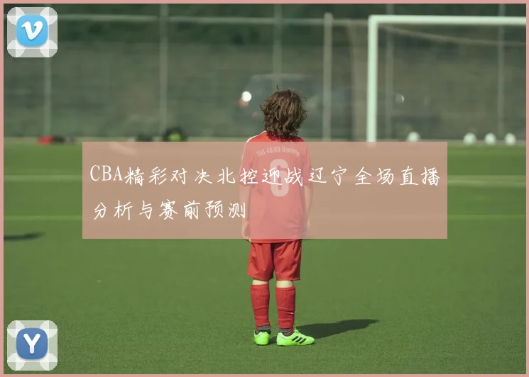 CBA精彩对决北控迎战辽宁全场直播分析与赛前预测