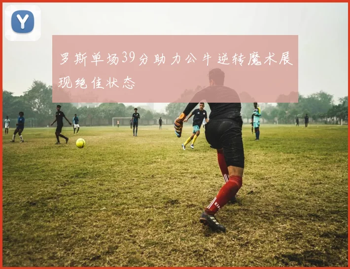 罗斯单场39分助力公牛逆转魔术展现绝佳状态