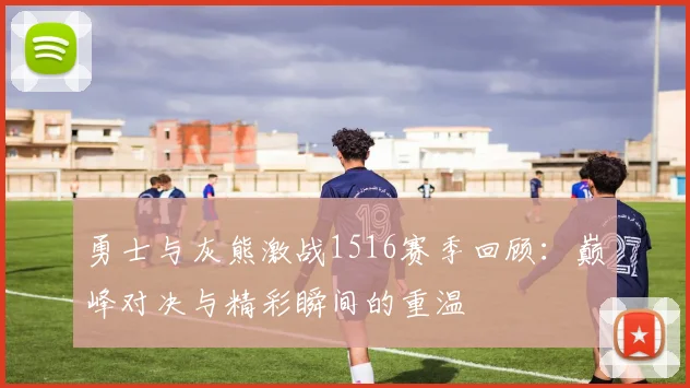 勇士与灰熊激战1516赛季回顾：巅峰对决与精彩瞬间的重温