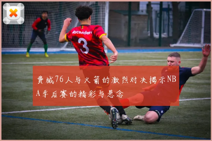 费城76人与火箭的激烈对决揭示NBA季后赛的精彩与悬念