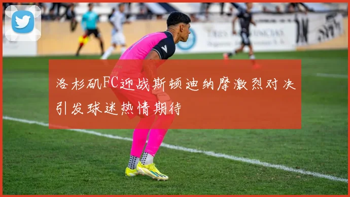 洛杉矶FC迎战斯顿迪纳摩激烈对决引发球迷热情期待