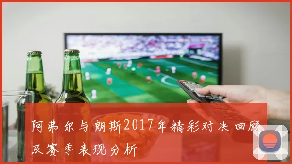 阿弗尔与朗斯2017年精彩对决回顾及赛季表现分析