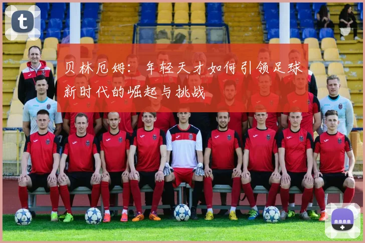 贝林厄姆：年轻天才如何引领足球新时代的崛起与挑战