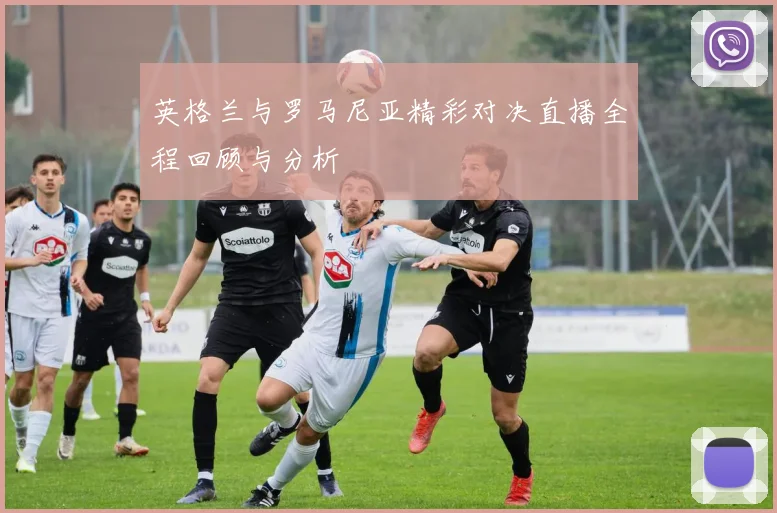 英格兰与罗马尼亚精彩对决直播全程回顾与分析