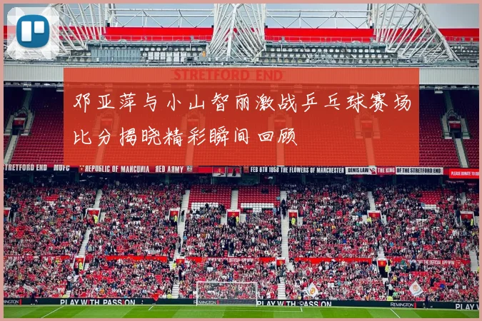 邓亚萍与小山智丽激战乒乓球赛场比分揭晓精彩瞬间回顾