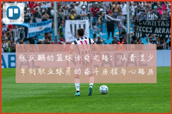 张庆鹏的篮球传奇之路：从青涩少年到职业球员的奋斗历程与心路历程