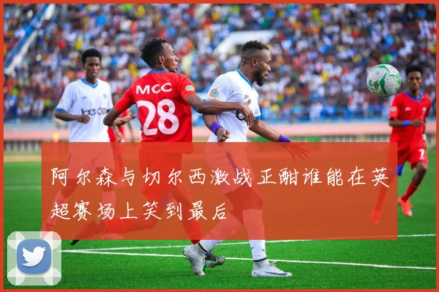 阿尔森与切尔西激战正酣谁能在英超赛场上笑到最后