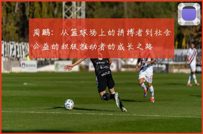 周鹏：从篮球场上的拼搏者到社会公益的积极推动者的成长之路