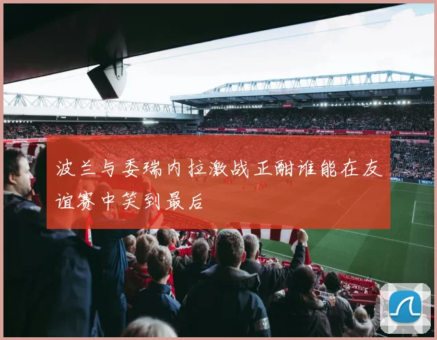 波兰与委瑞内拉激战正酣谁能在友谊赛中笑到最后