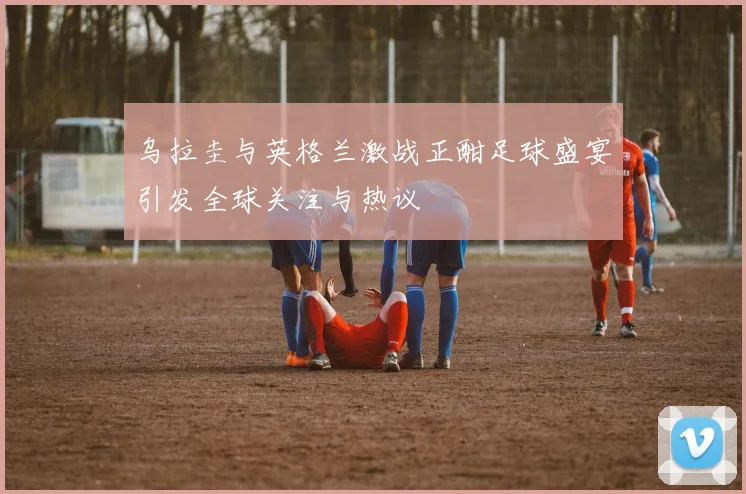 乌拉圭与英格兰激战正酣足球盛宴引发全球关注与热议