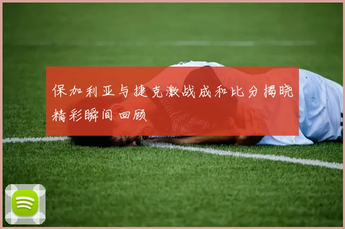 保加利亚与捷克激战成和比分揭晓精彩瞬间回顾