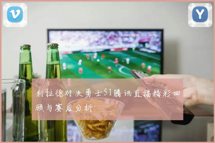 利拉德对决勇士51腾讯直播精彩回顾与赛后分析