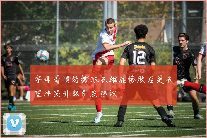 字母哥愤怒撕球衣雄鹿惨败后更衣室冲突升级引发热议