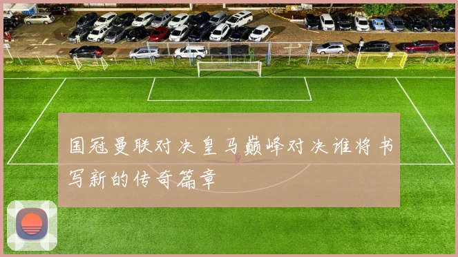 国冠曼联对决皇马巅峰对决谁将书写新的传奇篇章