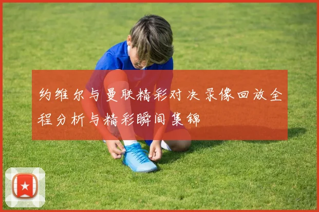 约维尔与曼联精彩对决录像回放全程分析与精彩瞬间集锦