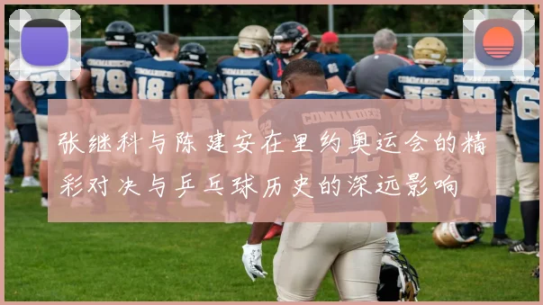 张继科与陈建安在里约奥运会的精彩对决与乒乓球历史的深远影响