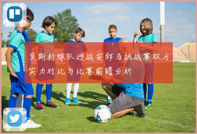 莫斯科球队迎战安郅马挑战赛双方实力对比与比赛前瞻分析