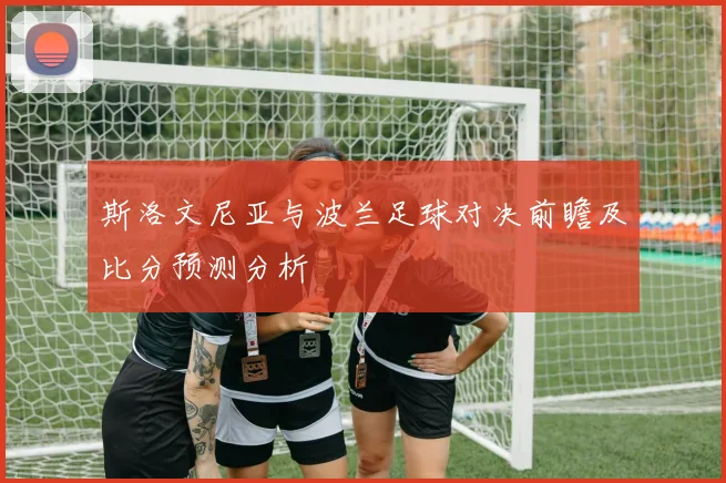 斯洛文尼亚与波兰足球对决前瞻及比分预测分析