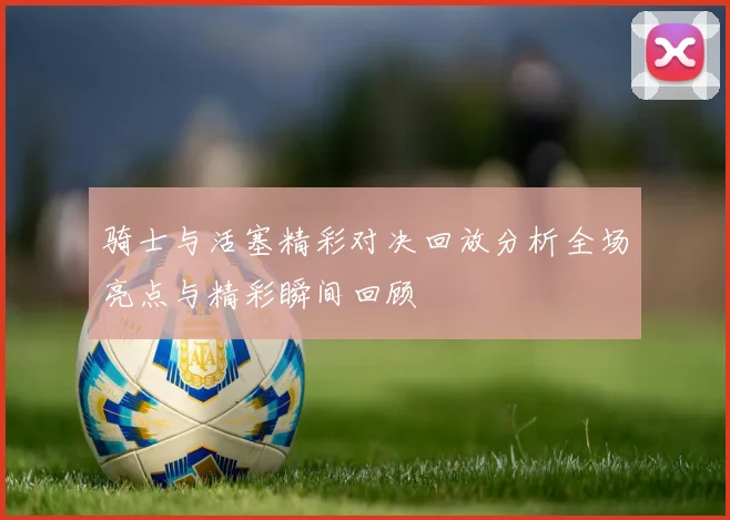 骑士与活塞精彩对决回放分析全场亮点与精彩瞬间回顾