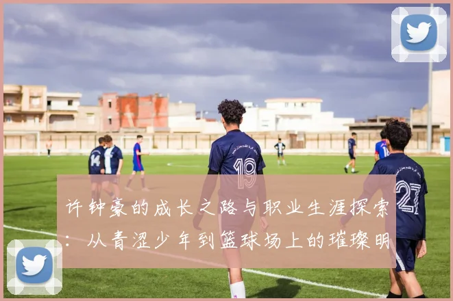 许钟豪的成长之路与职业生涯探索：从青涩少年到篮球场上的璀璨明星