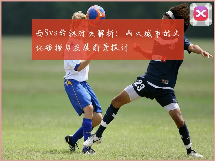 西Svs希杭对决解析：两大城市的文化碰撞与发展前景探讨