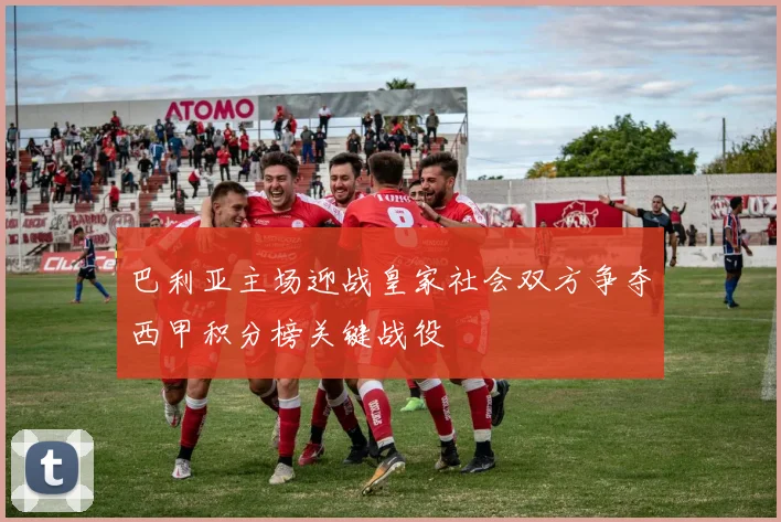 巴利亚主场迎战皇家社会双方争夺西甲积分榜关键战役