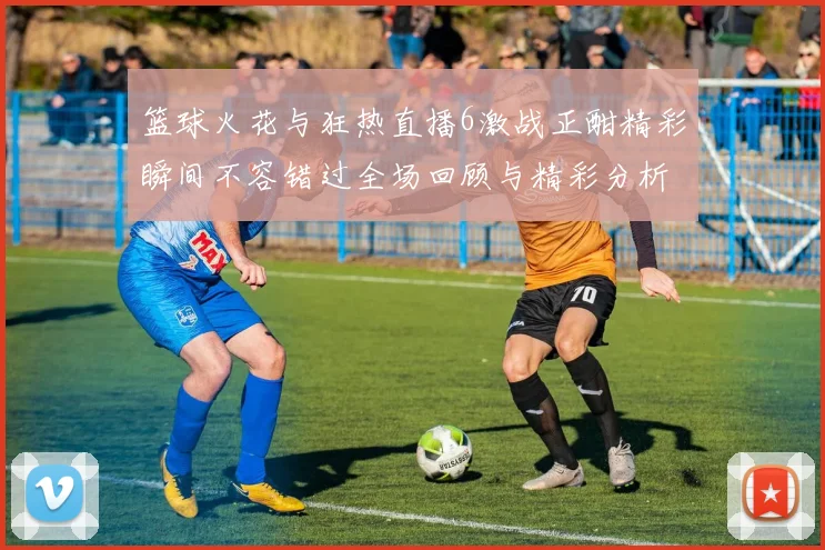 篮球火花与狂热直播6激战正酣精彩瞬间不容错过全场回顾与精彩分析