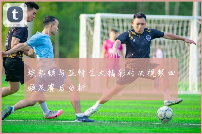 埃弗顿与亚特兰大精彩对决视频回顾及赛后分析