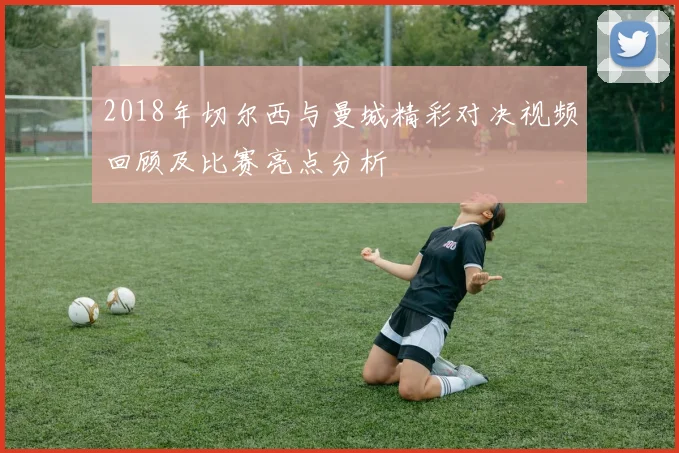 2018年切尔西与曼城精彩对决视频回顾及比赛亮点分析