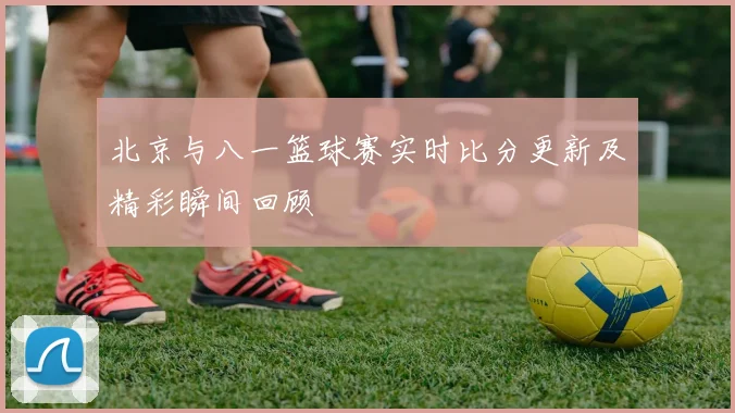 北京与八一篮球赛实时比分更新及精彩瞬间回顾