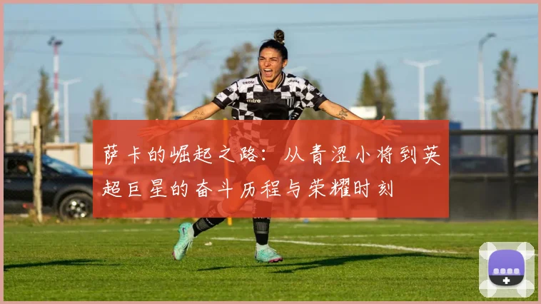 萨卡的崛起之路：从青涩小将到英超巨星的奋斗历程与荣耀时刻