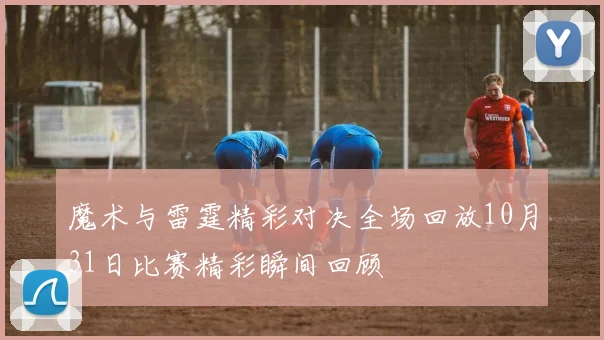 魔术与雷霆精彩对决全场回放10月31日比赛精彩瞬间回顾