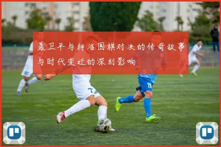 聂卫平与柯洁围棋对决的传奇故事与时代变迁的深刻影响