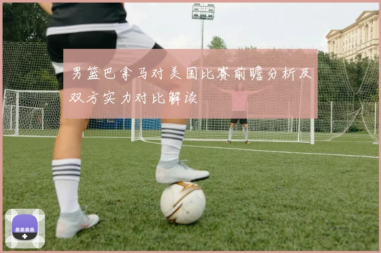 男篮巴拿马对美国比赛前瞻分析及双方实力对比解读