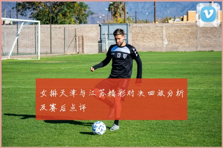 女排天津与江苏精彩对决回放分析及赛后点评