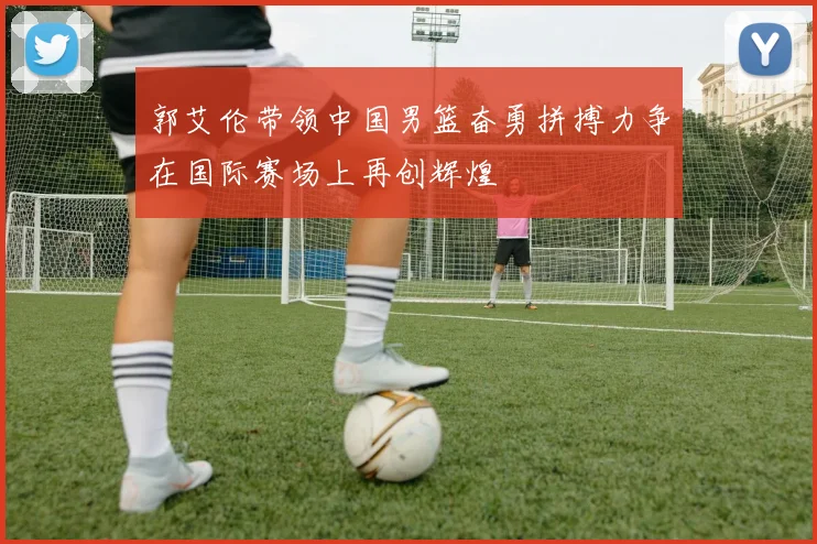 郭艾伦带领中国男篮奋勇拼搏力争在国际赛场上再创辉煌