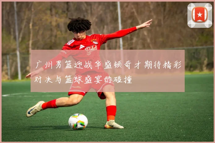 广州男篮迎战华盛顿奇才期待精彩对决与篮球盛宴的碰撞