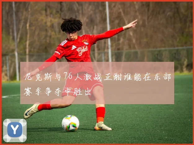 尼克斯与76人激战正酣谁能在东部赛季争夺中胜出