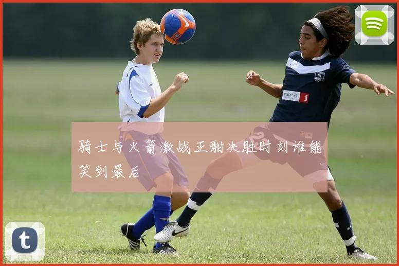 骑士与火箭激战正酣决胜时刻谁能笑到最后