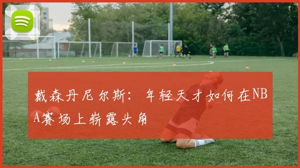 戴森丹尼尔斯：年轻天才如何在NBA赛场上崭露头角