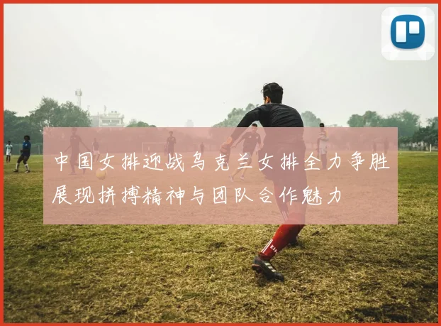 中国女排迎战乌克兰女排全力争胜展现拼搏精神与团队合作魅力