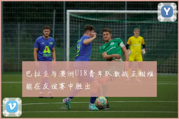 巴拉圭与澳洲U18青年队激战正酣谁能在友谊赛中胜出