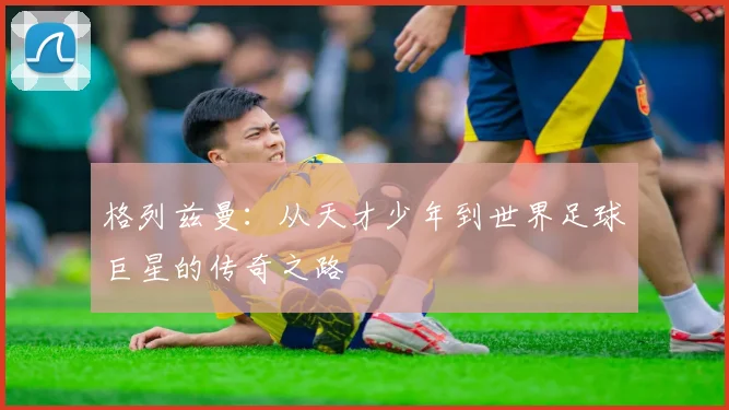 格列兹曼：从天才少年到世界足球巨星的传奇之路