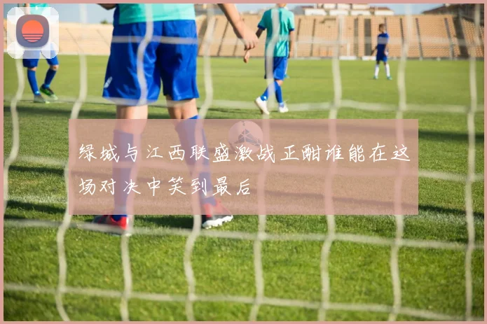 绿城与江西联盛激战正酣谁能在这场对决中笑到最后